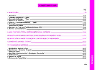 SUMÁRIO
Pag
I. INTRODUÇÃO ___________________________________________________________________________________7.00
1. Finalidade 9.00
2. Objetivos do Estágio - 1ª Fase _____________________________________________________________________9.00
3. Execução do Estágio - 1ª Fase ____________________________________________________________________9.00
4. Estrutura da Instrução __________________________________________________________________________10.00
5. Direção e Condução do Estágio - 1ª Fase __________________________________________________________11.00
6. Avaliação _____________________________________________________________________________________12.00
7. Interpretação dos OII ___________________________________________________________________________14.00
8. Estrutura do Programa-Padrão de Instrução (PP) ____________________________________________________15.00
9. Normas Complementares ________________________________________________________________________15.00
II. UMA PROPOSTA PARA A DISTRIBUIÇÃO GERAL DO TEMPO _________________________________________17.00
III. MODELO DE FICHA DE CONTROLE DE INSTRUÇÃO DO ESTAGIÁRIO (FCIE) ____________________________21.00
IV. MODELO DE FICHA DE AVALIAÇÃO E CONCEITUAÇÃO DE ESTAGIÁRIO ______________________________25.00
V. ATRIBUTOS DA ÁREA AFETIVA __________________________________________________________________29.00
VI. PROGRAMA DE MATÉRIAS _____________________________________________________________________33.00
1. Armamento, Munição e Tiro ______________________________________________________________________34.00
2. Continência e Sinais de Respeito _________________________________________________________________36.00
3. Instrução Geral ________________________________________________________________________________38.00
4. Marchas, Estacionamentos e Serviço em Campanha _________________________________________________46.00
5. Ordem Unida __________________________________________________________________________________48.00
6. Serviço de Saúde ______________________________________________________________________________50.00
7. Treinamento Físico Militar _______________________________________________________________________55.00
5.00
1ª PARTE - EAS / 1ª FASE
 