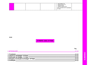 - meio sugado (14);
- flexão de braço (17);
- abdominal (28);
- corrida (2.100m/12min).
Obs: De acordo com a legislação
em vigor.
58.00
Pag
I. INTRODUÇÃO ______________________________________________________________________________61.00
1. Finalidade _________________________________________________________________________________63.00
2. Objetivos do Estágio - 2ª Fase ________________________________________________________________63.00
3. Execução do Estágio - 2ª Fase ________________________________________________________________63.00
4. Direção e Condução do Estágio - 2ª Fase _______________________________________________________63.00
5. Avaliação __________________________________________________________________________________64.00
2ª PARTE - EAS / 2ª FASE
SUMÁRIO
 
