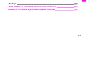 6. Mobilização ________________________________________________________________________________66.00
II. MODELO DE FICHA DE CONTROLE DE INSTRUÇÃO DO ESTAGIÁRIO (FCIE) _________________________67.00
III. MODELO DE FICHA DE AVALIAÇÃO E CONCEITUAÇÃO DE ESTAGIÁRIO ___________________________71.00
59.00
 