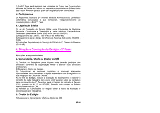 O EAS/2ª Fase será realizado nas Unidades de Tropa, nas Organizações
Militares de Saúde do Exército ou naquelas subordinadas ao Estado-Maior
das Forças Armadas para as quais os Estagiários foram convocados.
d. Participantes
Os Aspirantes-a-Oficial e 2º Tenentes Médicos, Farmacêuticos, Dentistas e
Veterinários convocados e que concluíram, independentemente do
resultado obtido, o EAS/1ª Fase.
e. Legislação Básica
1) Lei de Prestação do Serviço Militar pelos Estudantes de Medicina,
Farmácia, Odontologia e Veterinária e, pelos Médicos, Farmacêuticos,
Dentistas e Veterinários (Lei Nr 5292 de 08 Jan 68 - LMFDV).
2) Regulamento da LMFDV ( Dec Nr 6370 de 29 Nov 68).
3) Regulamento para o Corpo de Oficiais da Reserva do Exército (RCORE -
R/68).
4) Instruções Reguladoras do Serviço do Oficial da 2ª Classe da Reserva
(IG 10-68).
4. Direção e Condução do Estágio - 2ª Fase
Atribuições e responsabilidades:
a. Comandante, Chefe ou Diretor da OM
1) Distribuir os Estagiários pelos Órgãos onde deverão participar das
atividades correntes da Organização Militar e exercer suas atividades
profissionais.
2) Designar o Diretor de Estágio.
3) Proporcionar as melhores condições e promover adequadas
oportunidades para concretizar a rápida ambientação dos Estagiários e a
sua integração ao Círculo de Oficiais.
4) Ao final do Estágio, realizar a avaliação do desempenho e elaborar o
conceito de cada Estagiário bem como emitir parecer sobre as condições
para convocação dos 2º Tenentes, para o Estágio de Instrução e Serviço
(EIS), previsto no Art 12 do RCORE, fazendo tudo constar no Boletim
Interno Reservado da OM.
5) Remeter ao Comandante da Região Militar a Ficha da Avaliação e
Conceituação dos Estagiários.
b. Diretor do Estágio
1) Assessorar o Comandante, Chefe ou Diretor da OM.
63.00
 