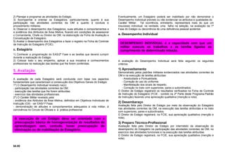 2) Planejar e programar as atividades do Estágio.
3) Acompanhar e orientar os Estagiários, particularmente, quanto à sua
participação nas atividades correntes da OM e quanto à conduta e
procedimento militares.
4) Observar o desempenho dos Estagiários, suas atitudes e comportamentos e
a evidência dos Atributos da Área Afetiva, ficando em condições de assessorar
o Comandante, Chefe ou Diretor da OM, na elaboração da Ficha de Avaliação e
Conceituação de Estagiário.
5) Avaliar o desempenho dos Estagiários e fazer o registro na Ficha de Controle
de Instrução do Estagiário (FCIE).
c. Estagiário
1) Conhecer a programação do EAS/2ª Fase e as tarefas que deverá cumprir
durante a realização do Estágio.
2) Colocar todo o seu empenho, aplicar a sua iniciativa e conhecimentos
profissionais na realização das tarefas que lhe forem conferidas.
5. Avaliação
A avaliação de cada Estagiário será conduzida com base nos aspectos
fundamentais que caracterizam a consecução dos Objetivos Gerais do Estágio:
1º) O Desempenho Individual revelado na(o):
- participação nas atividades correntes da OM;
- execução das tarefas que lhe forem atribuídas;
- exercício das atividades profissionais.
2º) O Caráter Militar revelado pela:
- evidência dos Atributos da Área Afetiva, definidos em Objetivos Individuais de
Instrução (OII) - ver EAS/1ª Fase;
- demonstração de atitudes e comportamentos adequados à vida militar, à
convivência no Circulo de Oficiais e à prática profissional.
64.00
Eventualmente, um Estagiário poderá ser inabilitado por não demonstrar o
Desempenho Individual previsto ou não evidenciar os atributos e qualidades do
Caráter Militar. Tal ocorrência, entretanto, representará mais do que um
insucesso individual; na verdade, uma falha na seleção, na avaliação da 1ª
Fase do Estágio ou decorrência de uma deficiência pessoal acidental.
a. Desempenho Individual
A avaliação do Desempenho Individual será feita segundo os seguintes
critérios:
1) Aproveitamento
Demonstrado pelos padrões militares evidenciados nas atividades correntes da
OM e na execução de tarefas atribuídas:
- Assiduidade e Pontualidade;
- Correção do uso do uniforme;
- Manifestação dos sinais de respeito;
- Correção no trato com superiores, pares e subordinados.
O Diretor de Estágio registrará os resultados verificados na Ficha de Controle
de Instrução do Estagiário (FCIE - contido na 2ª Parte deste Programa-Padrão
de Instrução) fazendo uma apreciação qualitativa (menção e nota).
2) Desembaraço
Avaliação feita pelo Diretor de Estágio por meio da observação do Estagiário
nas atividades correntes da OM, na execução das tarefas atribuídas e no trato
com superiores, pares e subordinados.
O Diretor de Estágio registrará, na FCIE, sua apreciação qualitativa (menção e
nota).
3) Preparo Técnico-Profissional
Avaliação feita pelo Diretor de Estágio por intermédio da observação do
desempenho do Estagiário na participação das atividades correntes da OM, no
exercício das atividades funcionais e na execução das tarefas atribuídas.
O Diretor de Estágio registrará, na FCIE, sua apreciação qualitativa (menção e
nota).
A execução de um Estágio deve ser orientada com a
preocupação básica de homogeneização de resultados da
aprendizagem sem, contudo, haver preocupação de
eliminação ou de inabilitação de Estagiário.
DESEMPENHO INDIVIDUAL é a capacidade com que um
militar executa os trabalhos e as tarefas ligadas ao
cumprimento de determinada missão.
 