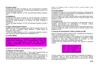 4) Cultura Geral
Avaliação feita pelo Diretor de Estágio por meio da observação do Estagiário
nas atividades correntes da OM, no exercício das atividades funcionais e no
convívio com pares e superiores.
O Diretor de Estágio registrará , na FCIE, sua apreciação qualitativa (menção e
nota).
5) Inteligência
Avaliação feita pelo Diretor de Estágio por meio da observação do Estagiário
nas atividades correntes da OM, no exercício de atividades funcionais, na
execução de tarefas atribuídas e no convívio com pares, superiores e
subordinados.
O Diretor de Estágio registrará, na FCIE, sua apreciação qualitativa (menção e
nota).
6) Vigor e Desempenho Físicos
Avaliação feita por meio dos resultados dos Testes de Avaliação Física (2º e 3º
TAF), nos quais o Estagiário deverá satisfazer o Padrão Básico de
Desempenho Físico (PBD).
O Diretor de Estágio registrará, na FCIE, a apreciação qualitativa (menção e
nota), segundo os critérios estabelecidos na legislação do TAF.
b. Caráter Militar
A avaliação do Caráter Militar será feita segundo os seguintes critérios:
1) Atributos da Área afetiva
São definidos em OII próprios (ver 1ª Parte deste Programa-Padrão de
nstrução) e evidenciados nas condições por eles estabelecidas.
Resultará da observação contínua do Estagiário em todas as oportunidades, no
serviço e fora dele, nas relações com superiores, pares e subordinados, no
exercício das atividades funcionais, na vida privada e nas atividades sociais.
Ao final do Estágio, o seu Diretor apreciará todas as observações disponíveis e
proporá ao Comandante, Chefe ou Diretor da OM, o Conceito (menção e nota)
registrado na FCIE.
2) Conduta Militar
A avaliação será feita por meio da observação das atitudes e comportamentos
do Estagiário, considerando, particularmente, as manifestações de disciplina, de
cumprimento do dever e de cortesia militar.
Ao final do Estágio, o seu Diretor apreciará todas as observações disponíveis e
proporá ao Comandante, Chefe ou Diretor da OM, o Conceito (menção e nota)
registrado na FCIE.
3) Conduta Civil
A avaliação será feita por meio da observação do comportamento social do
Estagiário, particularmente, as manifestações de educação, cortesia,
urbanidade, boas maneiras, dentro e fora do serviço.
Ao final do Estágio, o seu Diretor apreciará todas as observações disponíveis e
proporá ao Comandante, Chefe ou Diretor da OM, o Conceito (menção e nota)
registrado na FCIE.
c. Parecer do Comandante, Chefe ou Diretor da OM
Cabe ao Comandante, Chefe ou Diretor da OM, a avaliação final do Estagiário e
emitir o seu parecer pessoal sobre o mesmo.
1) Apreciará os registros (menções e notas), lançados na FCIE, fazendo constar
e processar na Ficha de Avaliação e Conceituação de Estagiário (modelo
contido na 2ª Parte deste Programa-Padrão de Instrução), as notas
correspondentes aos atributos e qualidades dela constantes.
A Média Final será transformada em Menção Final segundo os seguintes
critérios:
2) No seu Parecer Final, na Ficha de Avaliação e Conceituação de Estagiário, o
Comandante, Chefe ou Diretor da OM emitirá o seu conceito pessoal,
concluindo se o Estagiário reúne condições para ser convocado para o Estágio
de Instrução e Serviço (EIS).
65.00
CARÁTER MILITAR é o conjunto de valores aceitos pela
maioria dos integrantes de um agrupamento, capaz de
conferir a este agrupamento, como um todo, reações
coletivas semelhantes em termos de procedimentos e
sentimentos. 0,00 a 4,99 (I) Insuficiente
5,00 a 5,99 (R) Regular
6,00 a 7,99 (B) Bem
8,00 a 10,00 (MB) Muito Bem
 