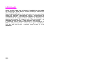 6. Mobilização
Ao final do EAS/2ª Fase, antes do retorno do Estagiário à vida civil, deverá
ser ministrada pela Região Militar ou sob sua coordenação, uma instrução
sobre mobilização de pessoal.
Essa instrução terá por objetivo reforçar os conhecimentos sobre os direitos e
deveres dos reservistas, particularmente, quanto a obrigatoriedade da
apresentação no EXAR e outros exercícios de mobilização, bem como, levar
ao conhecimento do Estagiário a Diretriz Estratégica de Mobilização, os
aspectos da Mobilização de Emergência e da Força de Mobilização e, a
participação do Oficial MFDV da 2ª Classe da Reserva nesse contexto.
O Comandante, Chefe ou Diretor da OM, sempre que tiver Oficiais MFDV da
2ª Classe da Reserva retornando à vida civil, deverá ligar-se com a Região
Militar para que esta coordene a realização dessa instrução, de forma
centralizada.
66.00
 