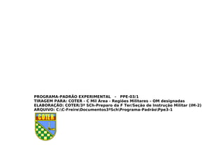 PROGRAMA-PADRÃO EXPERIMENTAL - PPE-03/1
TIRAGEM PARA: COTER - C Mil Área - Regiões Militares – OM designadas
ELABORAÇÃO: COTER/3ª SCh-Preparo da F Ter/Seção de Instrução Militar (IM-2)
ARQUIVO: C:C-FreireDocumentos3ªSchPrograma-PadrãoPpe3-1
 