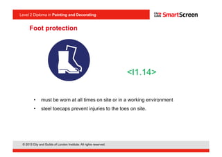 © 2013 City and Guilds of London Institute. All rights reserved.
Level 2 Diploma in Painting and Decorating
Foot protection
•  must be worn at all times on site or in a working environment
•  steel toecaps prevent injuries to the toes on site.
<I1.14>
 