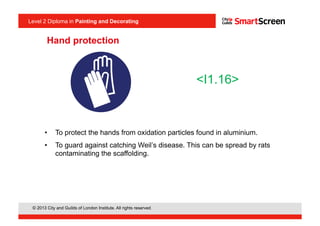 © 2013 City and Guilds of London Institute. All rights reserved.
Level 2 Diploma in Painting and Decorating
Hand protection
•  To protect the hands from oxidation particles found in aluminium.
•  To guard against catching Weil’s disease. This can be spread by rats
contaminating the scaffolding.
<I1.16>
 