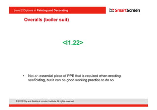 © 2013 City and Guilds of London Institute. All rights reserved.
Level 2 Diploma in Painting and Decorating
Overalls (boiler suit)
•  Not an essential piece of PPE that is required when erecting
scaffolding, but it can be good working practice to do so.
<I1.22>
 