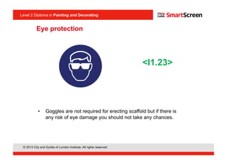 © 2013 City and Guilds of London Institute. All rights reserved.
Level 2 Diploma in Painting and Decorating
•  Goggles are not required for erecting scaffold but if there is
any risk of eye damage you should not take any chances.
<I1.23>
Eye protection
 