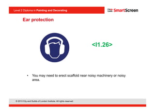© 2013 City and Guilds of London Institute. All rights reserved.
Level 2 Diploma in Painting and Decorating
•  You may need to erect scaffold near noisy machinery or noisy
area.
<I1.26>
Ear protection
 
