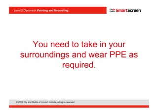 © 2013 City and Guilds of London Institute. All rights reserved.
Level 2 Diploma in Painting and Decorating
You need to take in your
surroundings and wear PPE as
required.
 
