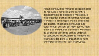 Foram construídos milhares de quilômetros
de rodovias e ferrovias para garantir o
deslocamento de pessoas e materiais, e
foram usados os mais modernos recursos
técnicos de construção, mas a exiguidade
dos prazos, impondo a conclusão das
obras em 21 de abril de 1960, tornou febril
o ritmo de construção da cidade. Multidões
de operários de vários pontos do Brasil,
os candangos, especialmente nordestinos,
foram atraídos para lá, trabalhando num
cronograma diuturno, sem interrupção.
 
