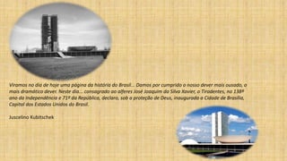 Viramos no dia de hoje uma página da história do Brasil... Damos por cumprido o nosso dever mais ousado, o
mais dramático dever. Neste dia... consagrado ao alferes José Joaquim da Silva Xavier, o Tiradentes, no 138º
ano da Independência e 71º da República, declaro, sob a proteção de Deus, inaugurada a Cidade de Brasília,
Capital dos Estados Unidos do Brasil.
Juscelino Kubitschek
 