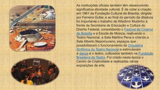 As instituições oficiais também têm desenvolvido
significativa atividade cultural. É de notar a criação
em 1961 da Fundação Cultural de Brasília, dirigida
por Ferreira Gullar, e ao final do período da ditadura
foi importante o trabalho de Wladimir Murtinho à
frente da Secretaria de Educação e Cultura do
Distrito Federal, consolidando o Festival de Cinema
de Brasília e a Escola de Música, reativando o
Teatro Nacional, a Sala Martins Pena e criando a
Sala Alberto Nepomuceno, espaços que
possibilitaram o funcionamento da Orquestra
Sinfônica do Teatro Nacional e estimularam
a dança e o teatro, cultivados também na Fundação
Brasileira de Teatro. Foi criado nesta época o
Centro de Criatividade e realizadas várias
exposições de arte.
 