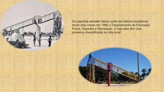 Os esportes também fazem parte da história brasiliense,
tendo sido criado em 1966 o Departamento de Educação
Física, Esportes e Recreação, e hoje eles têm uma
presença diversificada na vida local.
 