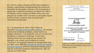 Em 1975 foi criada a Divisão de Patrimônio Histórico e
Artístico, subordinada ao Departamento de Cultura da
Secretaria de Educação e Cultura, a fim de preservar e
administrar o patrimônio histórico da cidade. Em 1983 o
GT-Brasília iniciou a análise do Plano Piloto com uma
pesquisa de opinião sobre qual seria a percepção popular
do Plano Piloto e quais de suas características
mereceriam preservação.
Em 7 de dezembro de 1987 o Plano Piloto foi
declarado Patrimônio Mundial pela UNESCO, em decisão
unânime do comitê de avaliação, sendo inscrito na
listagem oficial em 11 de dezembro, por ser um marco da
arquitetura e urbanismo modernos, o único bem
contemporâneo de sua categoria que recebeu tal
distinção, com a maior área tombada do mundo,
112,25 km². Foi protegido também por tombamento local
em 1987, e em 1990 pelo Instituto do Patrimônio Histórico
e Artístico Nacional (IPHAN). Atualmente Brasília possui
mais de vinte bens tombados individualmente, além do
conjunto do Plano Piloto.
Diploma da UNESCO declarando Brasília
Patrimônio da Humanidade, preservado no
Espaço Lúcio Costa
 