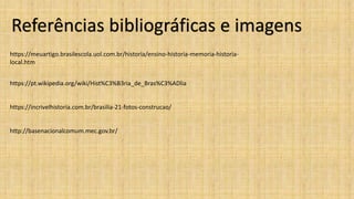 Referências bibliográficas e imagens
https://meuartigo.brasilescola.uol.com.br/historia/ensino-historia-memoria-historia-
local.htm
https://pt.wikipedia.org/wiki/Hist%C3%B3ria_de_Bras%C3%ADlia
https://incrivelhistoria.com.br/brasilia-21-fotos-construcao/
http://basenacionalcomum.mec.gov.br/
 