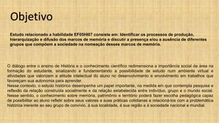 Estudo relacionado a habilidade EF05HI07 consiste em: Identificar os processos de produção,
hierarquização e difusão dos marcos de memória e discutir a presença e/ou a ausência de diferentes
grupos que compõem a sociedade na nomeação desses marcos de memória.
O diálogo entre o ensino de História e o conhecimento científico redimensiona a importância social da área na
formação do estudante, sinalizando e fundamentando a possibilidade de estudo num ambiente virtual e
atividades que valorizem a atitude intelectual do aluno no desenvolvimento e envolvimento em trabalhos que
favoreçam sua autonomia para aprender.
Nesse contexto, o estudo histórico desempenha um papel importante, na medida em que contempla pesquisa e
reflexão da relação construída socialmente e da relação estabelecida entre indivíduo, grupo e o mundo social.
Nesse sentido, o conhecimento sobre memória, patrimônio e território poderá fazer escolha pedagógica capaz
de possibilitar ao aluno refletir sobre seus valores e suas práticas cotidianas e relacioná-los com a problemática
histórica inerente ao seu grupo de convívio, à sua localidade, à sua região e à sociedade nacional e mundial.
Objetivo
 