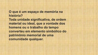 O que é um espaço de memória na
história?
Toda unidade significativa, de ordem
material ou ideal, que a vontade dos
homens ou o trabalho do tempo
converteu em elemento simbólico do
patrimônio memorial de uma
comunidade qualquer.
 