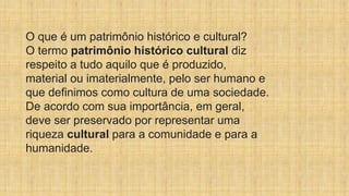 O que é um patrimônio histórico e cultural?
O termo patrimônio histórico cultural diz
respeito a tudo aquilo que é produzido,
material ou imaterialmente, pelo ser humano e
que definimos como cultura de uma sociedade.
De acordo com sua importância, em geral,
deve ser preservado por representar uma
riqueza cultural para a comunidade e para a
humanidade.
 