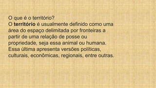 O que é o território?
O território é usualmente definido como uma
área do espaço delimitada por fronteiras a
partir de uma relação de posse ou
propriedade, seja essa animal ou humana.
Essa última apresenta versões políticas,
culturais, econômicas, regionais, entre outras.
 