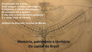 No princípio era o ermo...
Eram antigas solidões sem mágoa,
O altiplano, o infinito descampado...
No princípio era o agreste:
O céu azul, a terra vermelho-pungente
E o verde triste do cerrado.
Sinfonia da Alvorada, Vinícius de Morais
 