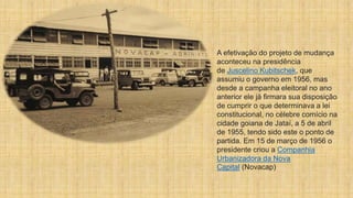A efetivação do projeto de mudança
aconteceu na presidência
de Juscelino Kubitschek, que
assumiu o governo em 1956, mas
desde a campanha eleitoral no ano
anterior ele já firmara sua disposição
de cumprir o que determinava a lei
constitucional, no célebre comício na
cidade goiana de Jataí, a 5 de abril
de 1955, tendo sido este o ponto de
partida. Em 15 de março de 1956 o
presidente criou a Companhia
Urbanizadora da Nova
Capital (Novacap)
 