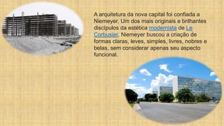 A arquitetura da nova capital foi confiada a
Niemeyer. Um dos mais originais e brilhantes
discípulos da estética modernista de Le
Corbusier, Niemeyer buscou a criação de
formas claras, leves, simples, livres, nobres e
belas, sem considerar apenas seu aspecto
funcional.
 