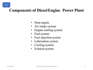 Components of DieselEngine Power Plant
• Heat engine
• Air intake system
• Engine starting system
• Fuel system
• Fuel injection system
• Lubrication system
• Cooling system
• Exhaust system
2.2
8/19/2023 EANEST/MECH/V/CME834/PPE/II 11
 