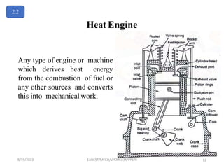 Heat Engine
Any type of engine or machine
which derives heat energy
from the combustion of fuel or
any other sources and converts
this into mechanical work.
2.2
8/19/2023 EANEST/MECH/V/CME834/PPE/II 12
 