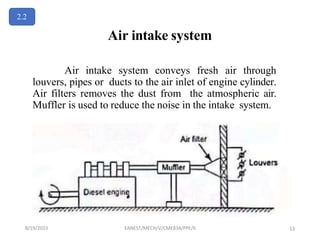 Air intake system
Air intake system conveys fresh air through
louvers, pipes or ducts to the air inlet of engine cylinder.
Air filters removes the dust from the atmospheric air.
Muffler is used to reduce the noise in the intake system.
2.2
8/19/2023 EANEST/MECH/V/CME834/PPE/II 13
 