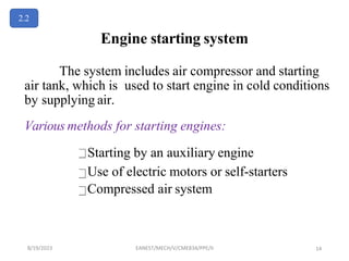 Engine starting system
The system includes air compressor and starting
air tank, which is used to start engine in cold conditions
by supplying air.
Various methods for starting engines:
Starting by an auxiliary engine
Use of electric motors or self-starters
Compressed air system
2.2
8/19/2023 EANEST/MECH/V/CME834/PPE/II 14
 