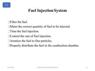 Fuel InjectionSystem
Filter the fuel.
Meter the correct quantity of fuel to be injected.
Time the fuel injection.
Control the rate of fuel injection.
Atomize the fuel to fine particles.
Properly distribute the fuel in the combustion chamber.
2.2
8/19/2023 EANEST/MECH/V/CME834/PPE/II 16
 