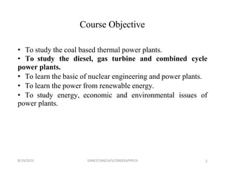 8/19/2023 EANEST/MECH/V/CME834/PPE/II 2
Course Objective
• To study the coal based thermal power plants.
• To study the diesel, gas turbine and combined cycle
power plants.
• To learn the basic of nuclear engineering and power plants.
• To learn the power from renewable energy.
• To study energy, economic and environmental issues of
power plants.
 