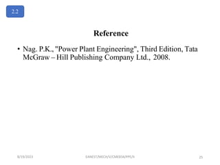Reference
• Nag. P.K., "Power Plant Engineering", Third Edition, Tata
McGraw – Hill Publishing Company Ltd., 2008.
2.2
8/19/2023 EANEST/MECH/V/CME834/PPE/II 25
 