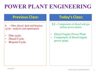 Previous Class: Today’s Class:
EANEST/MECH/V/CME834/PPE/II 5
1. – Otto, diesel, dual and brayton
cycle - analysis and optmisation
• Otto cycle.
• Diesel Cycle.
• Brayton Cycle.
2.2 – Components of diesel and gas
turbine power plants
• Diesel Engine Power Plant.
• Component of diesel engine
power plant.
POWER PLANT ENGINEERING
8/19/2023
 