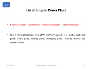 Diesel Engine PowerPlant
• Chemical Energy – Heat Energy – Mechanical Energy – Electrical Energy.
• Diesel power plant ranges from 2MW to 50MW capacity. It is used as Peak load
plant, Mobile plant, Standby plant, Emergency plant, Nursery stations and
central stations.
2.2
8/19/2023 EANEST/MECH/V/CME834/PPE/II 6
 