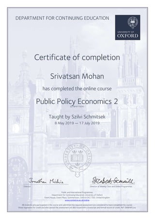 DEPARTMENT FOR CONTINUING EDUCATION
Certificate of completion
Srivatsan Mohan
has completed the online course
Public Policy Economics 2(O18P477SOV)
Taught by Szilvi Schmitsek
8 May 2019 — 17 July 2019
Director Director of Weekly Class and Online Programmes
Public and International Programmes
Department for Continuing Education, University of Oxford
Ewert House, Ewert Place, Summertown, Oxford OX2 7DD, United Kingdom
www.conted.ox.ac.uk/online
All students who participated in the course and submitted the required assessment are considered to have completed the course;
those registered for credit and who passed the assessment are also issued with a transcript and formal record of credit. Ref: SWBrNFCsxz
Powered by TCPDF (www.tcpdf.org)
 