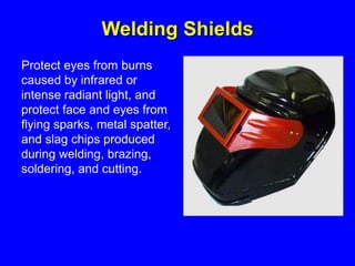 Welding Shields
Protect eyes from burns
caused by infrared or
intense radiant light, and
protect face and eyes from
flying sparks, metal spatter,
and slag chips produced
during welding, brazing,
soldering, and cutting.
 