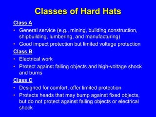 Classes of Hard Hats
Class A
• General service (e.g., mining, building construction,
shipbuilding, lumbering, and manufacturing)
• Good impact protection but limited voltage protection
Class B
• Electrical work
• Protect against falling objects and high-voltage shock
and burns
Class C
• Designed for comfort, offer limited protection
• Protects heads that may bump against fixed objects,
but do not protect against falling objects or electrical
shock
 