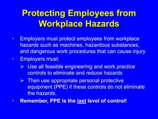 Protecting Employees from
Workplace Hazards
• Employers must protect employees from workplace
hazards such as machines, hazardous substances,
and dangerous work procedures that can cause injury
• Employers must:
 Use all feasible engineering and work practice
controls to eliminate and reduce hazards
 Then use appropriate personal protective
equipment (PPE) if these controls do not eliminate
the hazards.
• Remember, PPE is the last level of control!
 