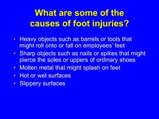 What are some of the
causes of foot injuries?
• Heavy objects such as barrels or tools that
might roll onto or fall on employees’ feet
• Sharp objects such as nails or spikes that might
pierce the soles or uppers of ordinary shoes
• Molten metal that might splash on feet
• Hot or wet surfaces
• Slippery surfaces
 