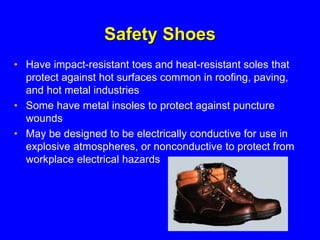 Safety Shoes
• Have impact-resistant toes and heat-resistant soles that
protect against hot surfaces common in roofing, paving,
and hot metal industries
• Some have metal insoles to protect against puncture
wounds
• May be designed to be electrically conductive for use in
explosive atmospheres, or nonconductive to protect from
workplace electrical hazards
 