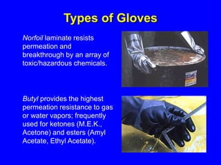Norfoil laminate resists
permeation and
breakthrough by an array of
toxic/hazardous chemicals.
Butyl provides the highest
permeation resistance to gas
or water vapors; frequently
used for ketones (M.E.K.,
Acetone) and esters (Amyl
Acetate, Ethyl Acetate).
Types of Gloves
 