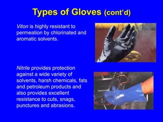 Viton is highly resistant to
permeation by chlorinated and
aromatic solvents.
Nitrile provides protection
against a wide variety of
solvents, harsh chemicals, fats
and petroleum products and
also provides excellent
resistance to cuts, snags,
punctures and abrasions.
Types of Gloves (cont’d)
 