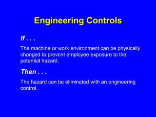 Engineering Controls
If . . .
The machine or work environment can be physically
changed to prevent employee exposure to the
potential hazard,
Then . . .
The hazard can be eliminated with an engineering
control.
 