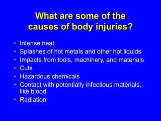 What are some of the
causes of body injuries?
• Intense heat
• Splashes of hot metals and other hot liquids
• Impacts from tools, machinery, and materials
• Cuts
• Hazardous chemicals
• Contact with potentially infectious materials,
like blood
• Radiation
 