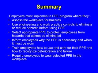 Summary
• Assess the workplace for hazards
• Use engineering and work practice controls to eliminate
or reduce hazards before using PPE
• Select appropriate PPE to protect employees from
hazards that cannot be eliminated
• Inform employees why the PPE is necessary and when
it must be worn
• Train employees how to use and care for their PPE and
how to recognize deterioration and failure
• Require employees to wear selected PPE in the
workplace
Employers must implement a PPE program where they:
 