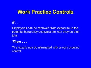 Work Practice Controls
If . . .
Employees can be removed from exposure to the
potential hazard by changing the way they do their
jobs,
Then . . .
The hazard can be eliminated with a work practice
control.
 