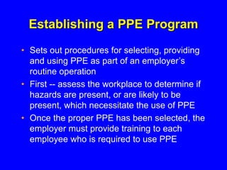 Establishing a PPE Program
• Sets out procedures for selecting, providing
and using PPE as part of an employer’s
routine operation
• First -- assess the workplace to determine if
hazards are present, or are likely to be
present, which necessitate the use of PPE
• Once the proper PPE has been selected, the
employer must provide training to each
employee who is required to use PPE
 