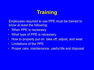 Training
• When PPE is necessary
• What type of PPE is necessary
• How to properly put on, take off, adjust, and wear
• Limitations of the PPE
• Proper care, maintenance, useful life and disposal
Employees required to use PPE must be trained to
know at least the following:
 